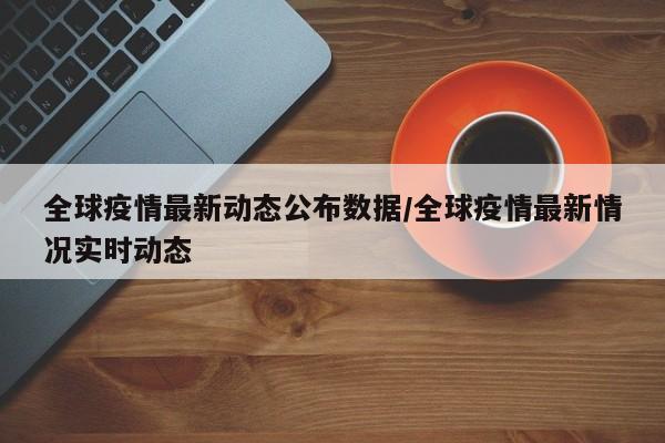 全球疫情最新动态公布数据/全球疫情最新情况实时动态
