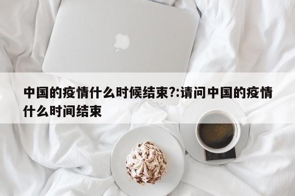中国的疫情什么时候结束?:请问中国的疫情什么时间结束