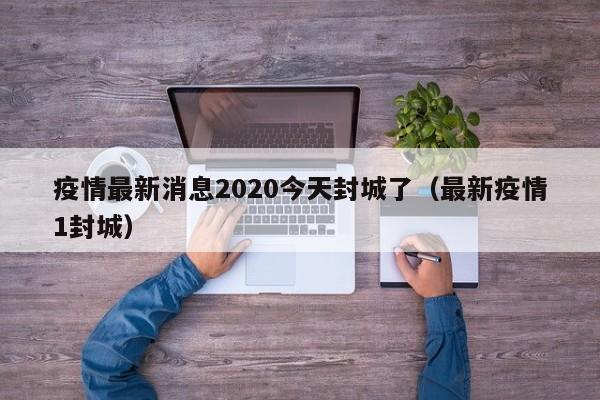 疫情最新消息2020今天封城了(最新疫情1封城)