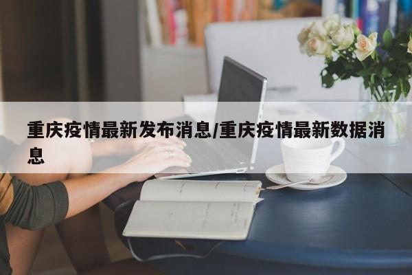 重庆疫情最新发布消息/重庆疫情最新数据消息