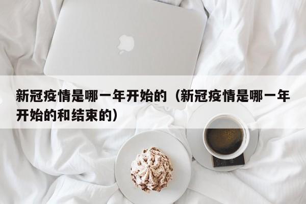 新冠疫情是哪一年开始的(新冠疫情是哪一年开始的和结束的)
