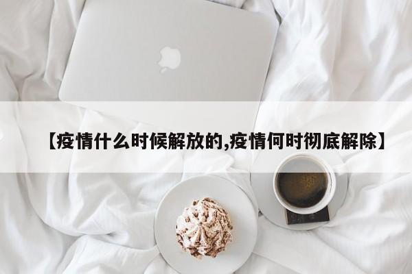 【疫情什么时候解放的,疫情何时彻底解除】