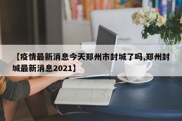 【疫情最新消息今天郑州市封城了吗,郑州封城最新消息2021】