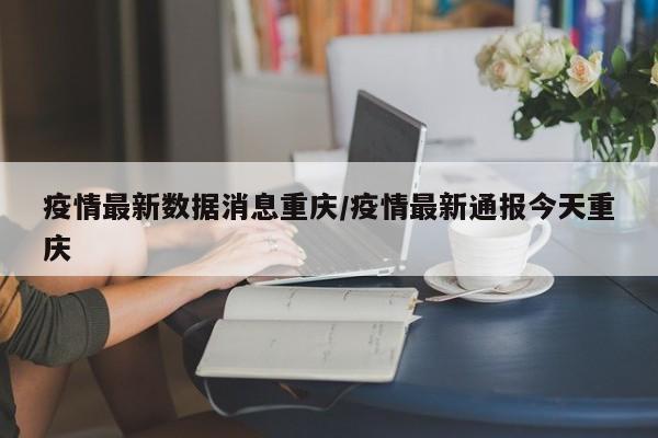 疫情最新数据消息重庆/疫情最新通报今天重庆