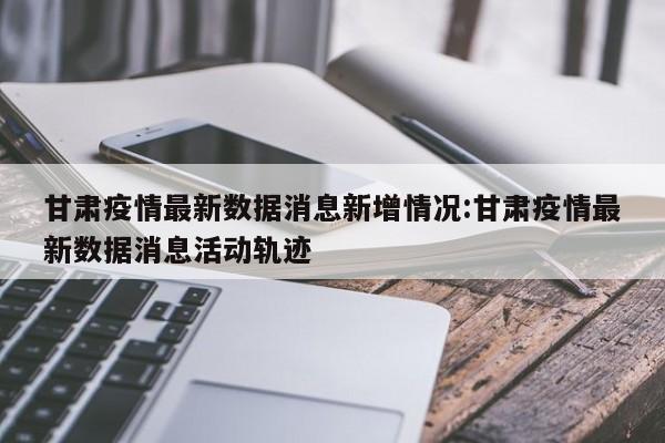 甘肃疫情最新数据消息新增情况:甘肃疫情最新数据消息活动轨迹