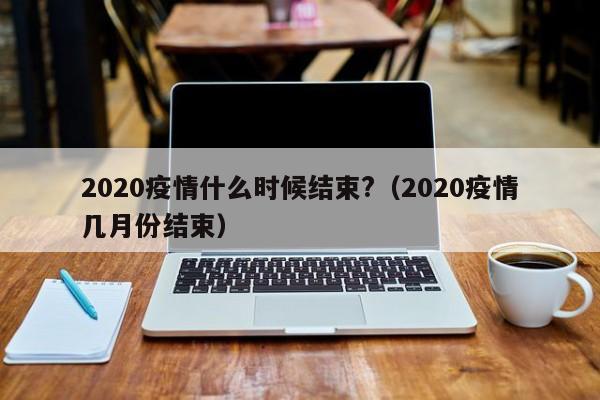 2020疫情什么时候结束?(2020疫情几月份结束)