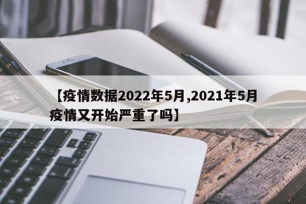 【疫情数据2022年5月,2021年5月疫情又开始严重了吗】
