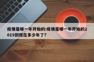 疫情是哪一年开始的:疫情是哪一年开始的2019到现在多少年了?