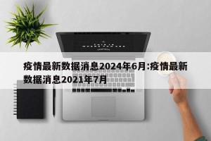 疫情最新数据消息2024年6月:疫情最新数据消息2021年7月