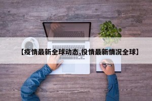 【疫情最新全球动态,役情最新情况全球】