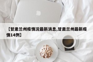 【甘肃兰州疫情况最新消息,甘肃兰州最新疫情14例】