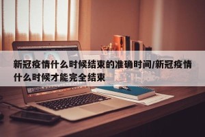 新冠疫情什么时候结束的准确时间/新冠疫情什么时候才能完全结束