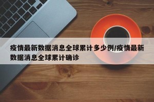疫情最新数据消息全球累计多少例/疫情最新数据消息全球累计确诊