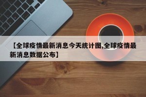 【全球疫情最新消息今天统计图,全球疫情最新消息数据公布】