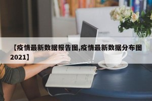 【疫情最新数据报告图,疫情最新数据分布图2021】