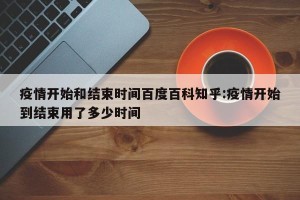 疫情开始和结束时间百度百科知乎:疫情开始到结束用了多少时间