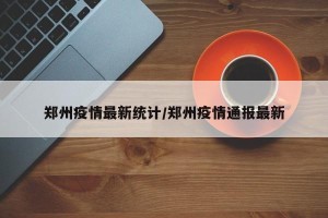 郑州疫情最新统计/郑州疫情通报最新