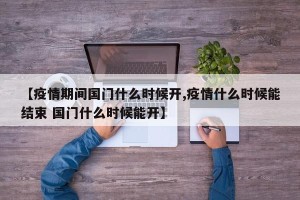 【疫情期间国门什么时候开,疫情什么时候能结束 国门什么时候能开】