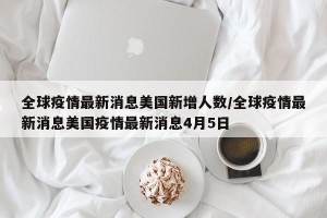 全球疫情最新消息美国新增人数/全球疫情最新消息美国疫情最新消息4月5日