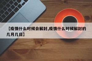 【疫情什么时候会解封,疫情什么时候解封的几月几日】