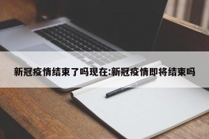 新冠疫情结束了吗现在:新冠疫情即将结束吗