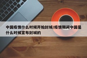 中国疫情什么时候开始封城/疫情期间中国是什么时候宣布封城的