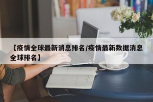 【疫情全球最新消息排名/疫情最新数据消息全球排名】