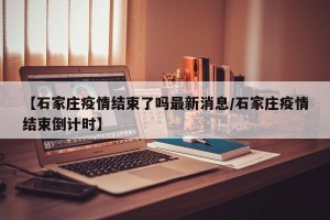 【石家庄疫情结束了吗最新消息/石家庄疫情结束倒计时】