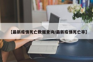 【最新疫情死亡数据查询/最新疫情死亡率】