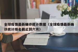 全球疫情最新确诊统计数据（全球疫情最新确诊统计排名截止到六月）