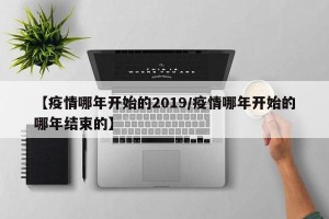 【疫情哪年开始的2019/疫情哪年开始的哪年结束的】