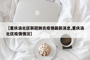 【重庆渝北区新冠肺炎疫情最新消息,重庆渝北区疫情情况】