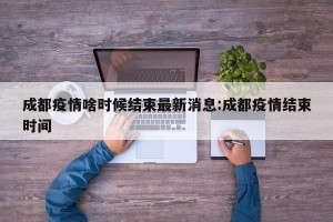 成都疫情啥时候结束最新消息:成都疫情结束时间