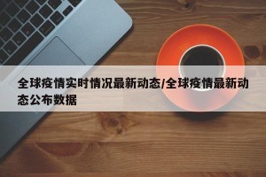 全球疫情实时情况最新动态/全球疫情最新动态公布数据