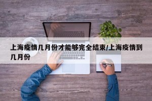 上海疫情几月份才能够完全结束/上海疫情到几月份