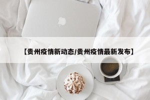 【贵州疫情新动态/贵州疫情最新发布】