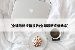 【全球最新疫情报告/全球最新疫情动态】