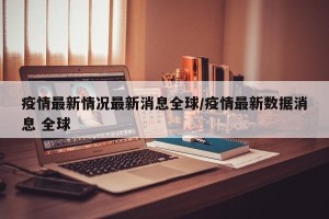 疫情最新情况最新消息全球/疫情最新数据消息 全球