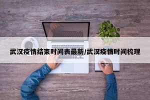 武汉疫情结束时间表最新/武汉疫情时间梳理