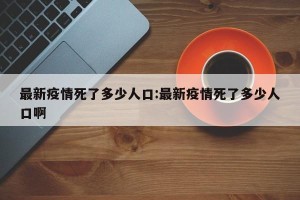 最新疫情死了多少人口:最新疫情死了多少人口啊