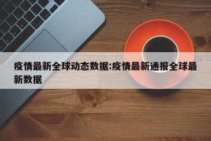 疫情最新全球动态数据:疫情最新通报全球最新数据