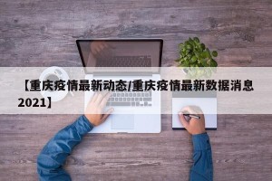 【重庆疫情最新动态/重庆疫情最新数据消息2021】