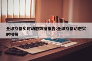 全球疫情实时动态数据报告:全球疫情动态实时播报