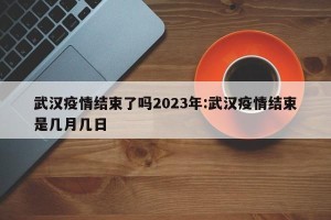 武汉疫情结束了吗2023年:武汉疫情结束是几月几日