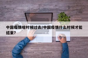 中国疫情啥时候过去/中国疫情什么时候才能结束?
