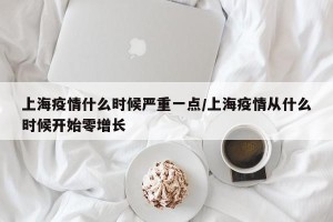 上海疫情什么时候严重一点/上海疫情从什么时候开始零增长