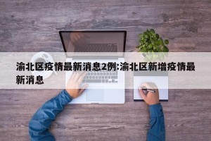 渝北区疫情最新消息2例:渝北区新增疫情最新消息