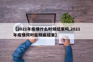 【2021年疫情什么时候结束吗,2021年疫情何时能彻底结束】