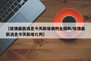 【疫情最新消息今天新增病例全国趴/疫情最新消息今天新增几例】