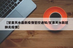 【甘肃天水最新疫情管控通知/甘肃天水新冠肺炎疫情】